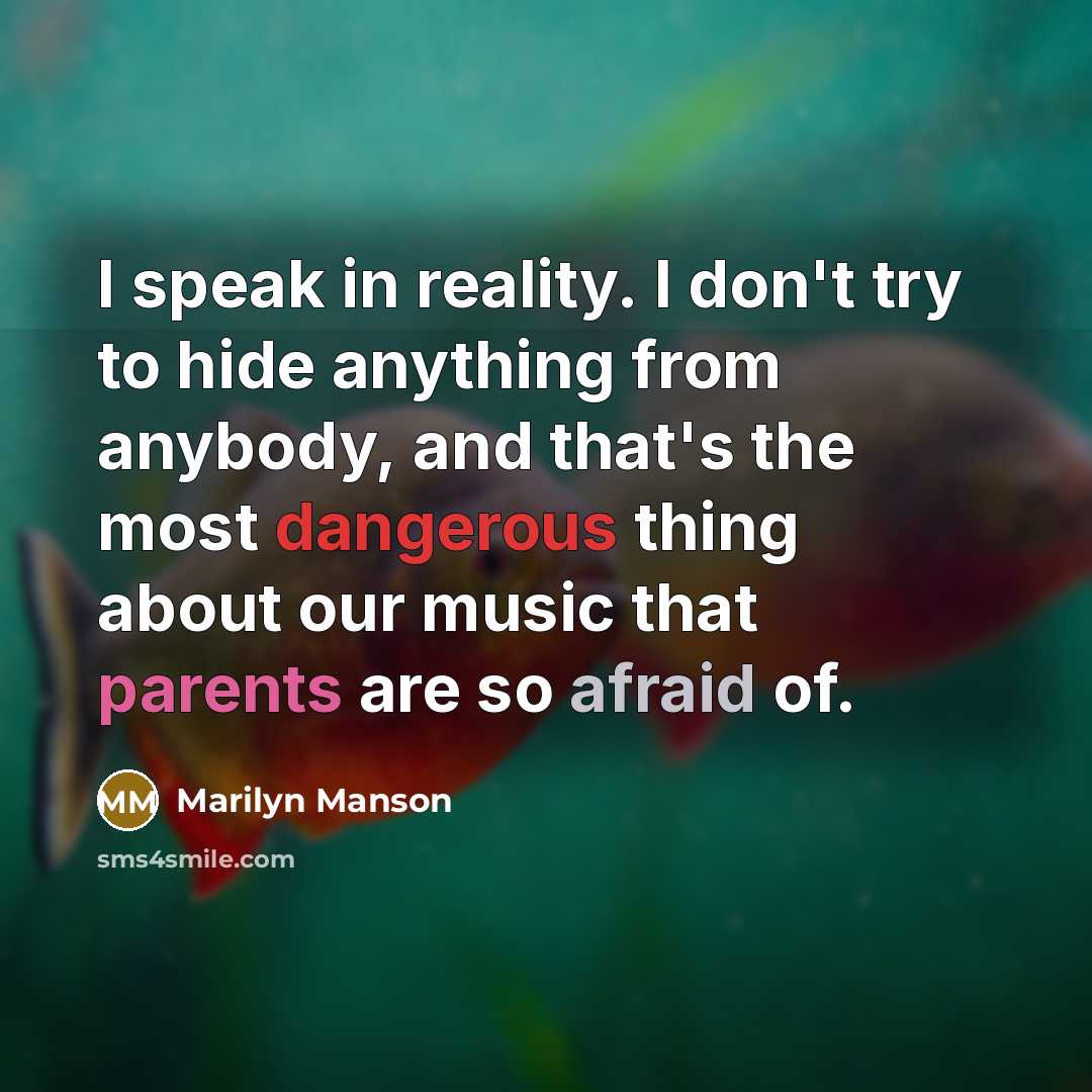 “I speak in reality. I don't try to hide anything from anybody, and that's the most dangerous thing about our music that parents are so afraid of.” quote by Marilyn Manson