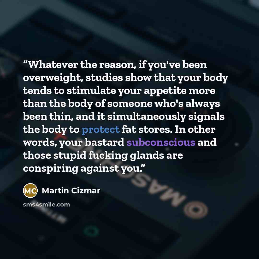 “Whatever the reason, if you've been overweight, studies show that your body tends to stimulate your appetite more than the body of someone who's always been thin, and it simultaneously signals the body to protect fat stores. In other words, your bastard subconscious and those stupid fucking glands…” quote by Martin Cizmar