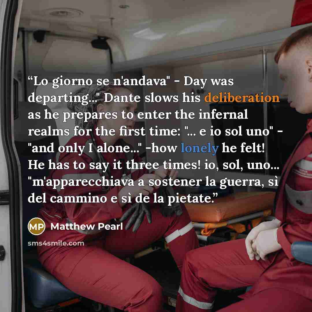 “Lo giorno se n'andava" - Day was departing..." Dante slows his deliberation as he prepares to enter the infernal realms for the first time: "... e io sol uno" - "and only I alone..." -how lonely he felt! He has to say it three times! io, sol, uno... "m'apparecchiava a sostener la guerra, sì del…” quote by Matthew Pearl