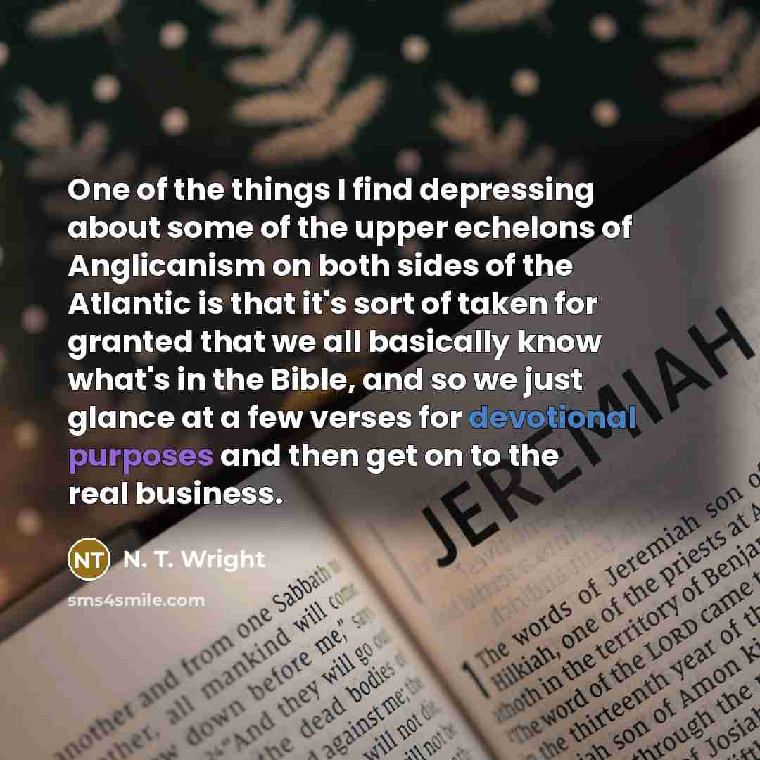 “One of the things I find depressing about some of the upper echelons of Anglicanism on both sides of the Atlantic is that it's sort of taken for granted that we all basically know what's in the Bible, and so we just glance at a few verses for devotional purposes and then get on to the real business.” quote by N. T. Wright