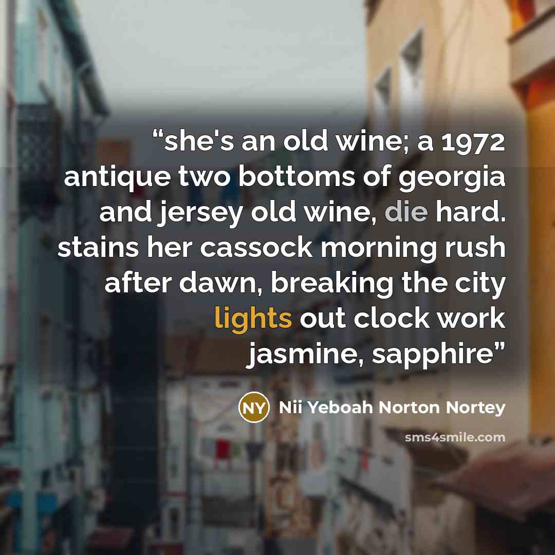 “she's an old wine; a 1972 antique two bottoms of georgia and jersey old wine, die hard. stains her cassock morning rush after dawn, breaking the city lights out clock work jasmine, sapphire” quote by Nii Yeboah Norton Nortey