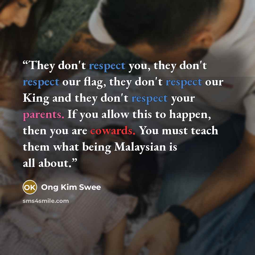 “They don't respect you, they don't respect our flag, they don't respect our King and they don't respect your parents. If you allow this to happen, then you are cowards. You must teach them what being Malaysian is all about.” quote by Ong Kim Swee