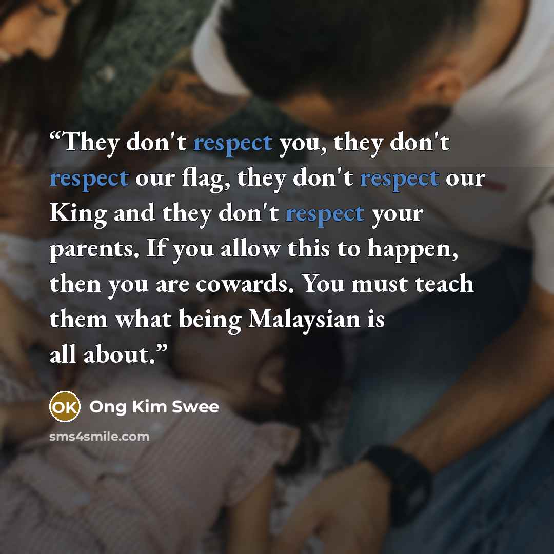 “They don't respect you, they don't respect our flag, they don't respect our King and they don't respect your parents. If you allow this to happen, then you are cowards. You must teach them what being Malaysian is all about.” quote by Ong Kim Swee