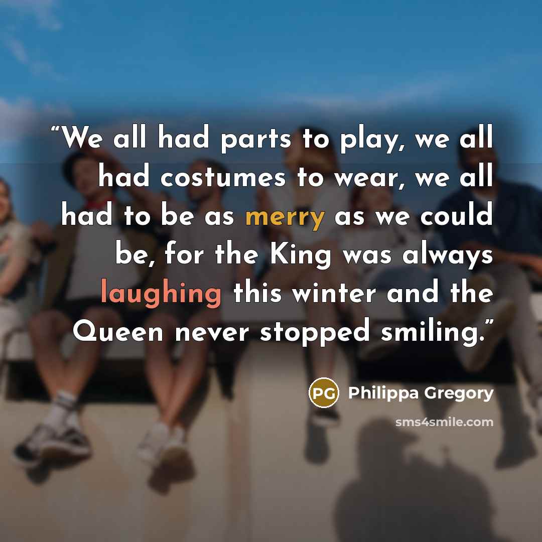 “We all had parts to play, we all had costumes to wear, we all had to be as merry as we could be, for the King was always laughing this winter and the Queen never stopped smiling.” quote by Philippa Gregory