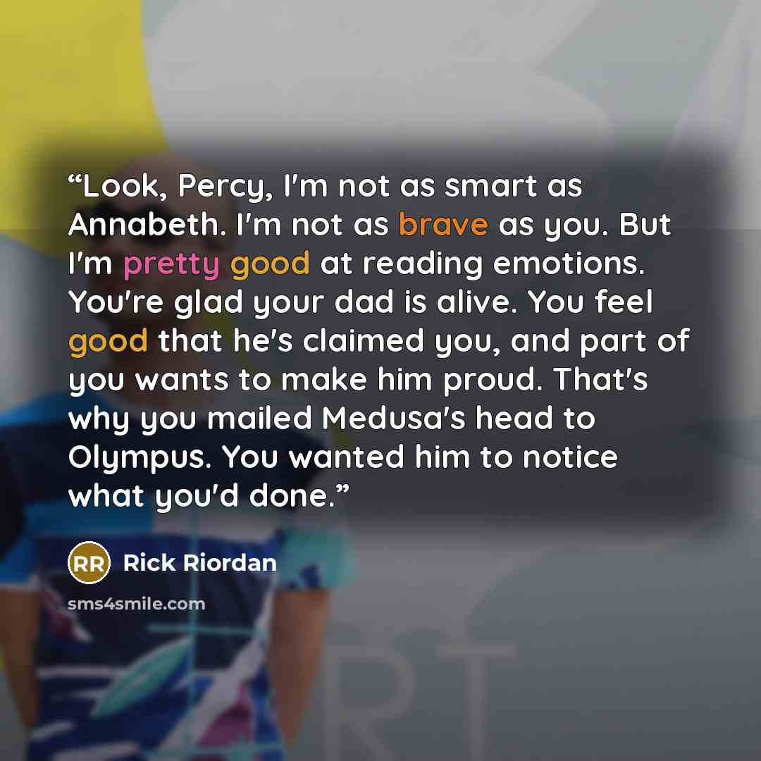 “Look, Percy, I'm not as smart as Annabeth. I'm not as brave as you. But I'm pretty good at reading emotions. You're glad your dad is alive. You feel good that he's claimed you, and part of you wants to make him proud. That's why you mailed Medusa's head to Olympus. You wanted him to notice what…” quote by Rick Riordan