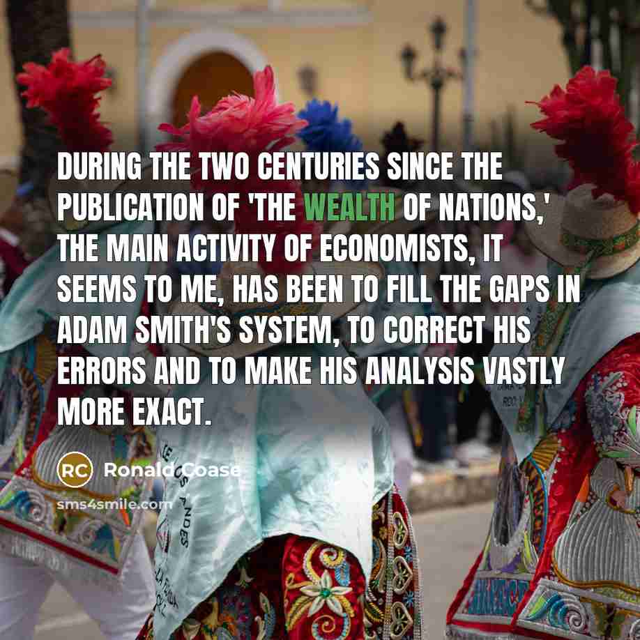 “During the two centuries since the publication of 'The Wealth of Nations,' the main activity of economists, it seems to me, has been to fill the gaps in Adam Smith's system, to correct his errors and to make his analysis vastly more exact.” quote by Ronald Coase