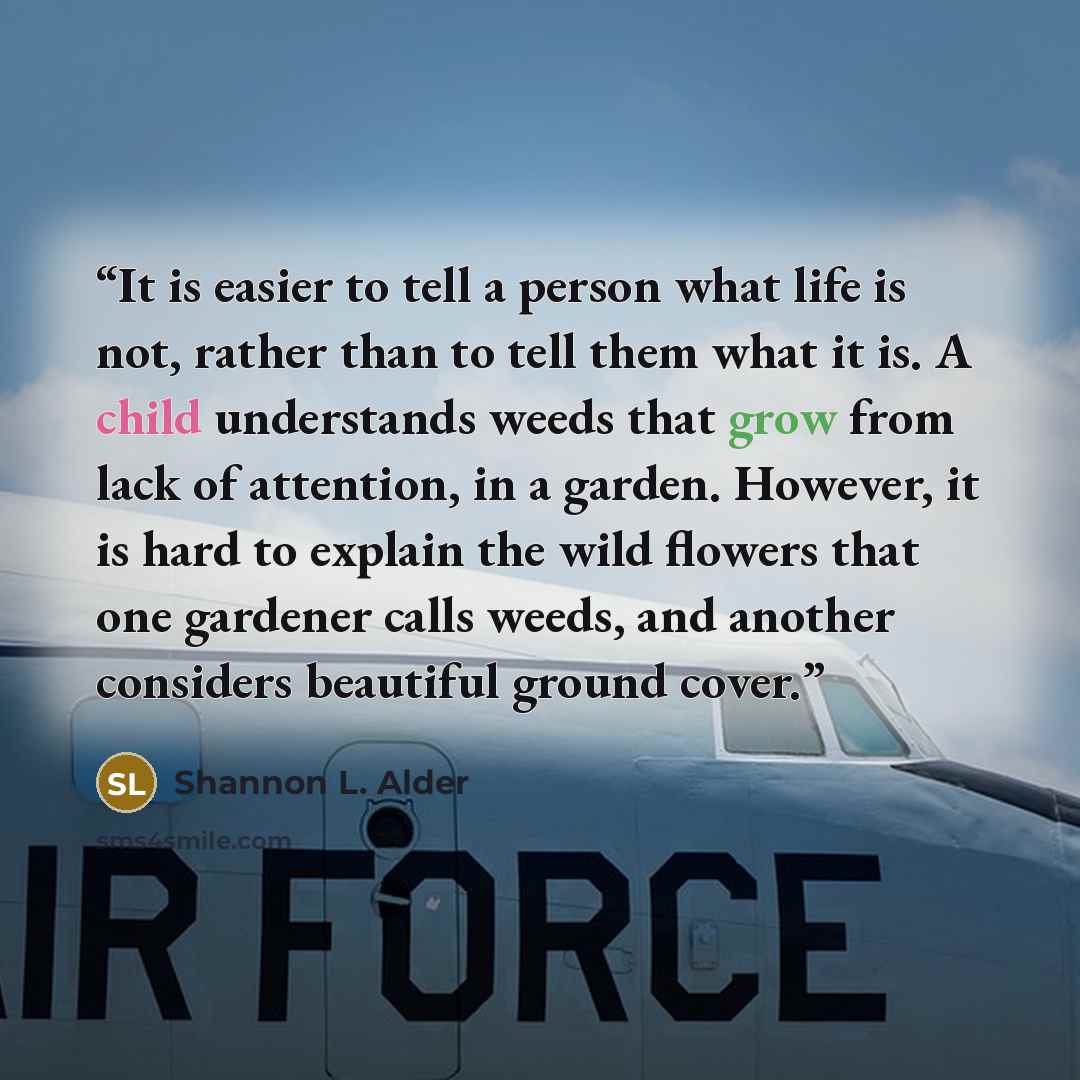 “It is easier to tell a person what life is not, rather than to tell them what it is. A child understands weeds that grow from lack of attention, in a garden. However, it is hard to explain the wild flowers that one gardener calls weeds, and another considers beautiful ground cover.” quote by Shannon L. Alder