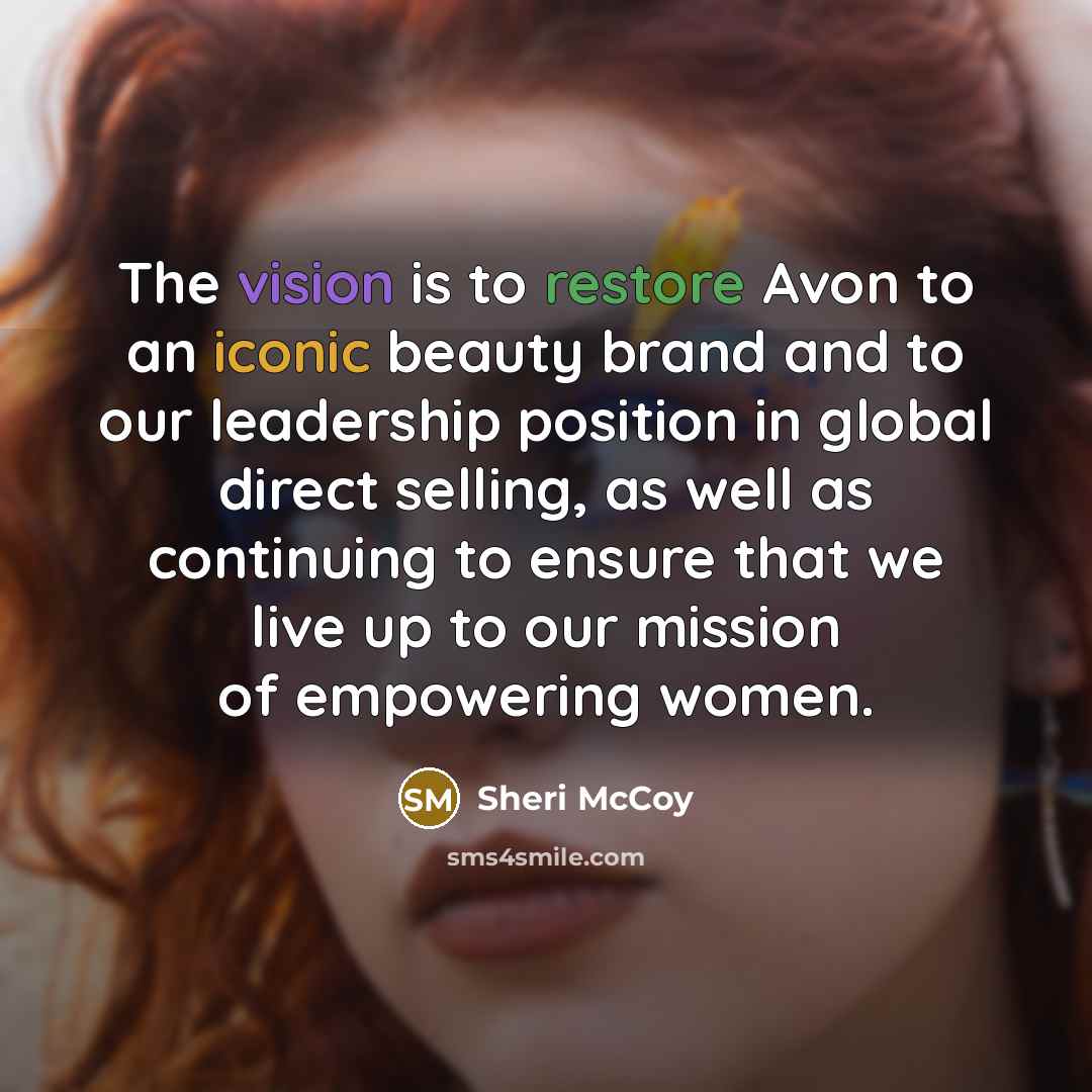 “The vision is to restore Avon to an iconic beauty brand and to our leadership position in global direct selling, as well as continuing to ensure that we live up to our mission of empowering women.” quote by Sheri McCoy