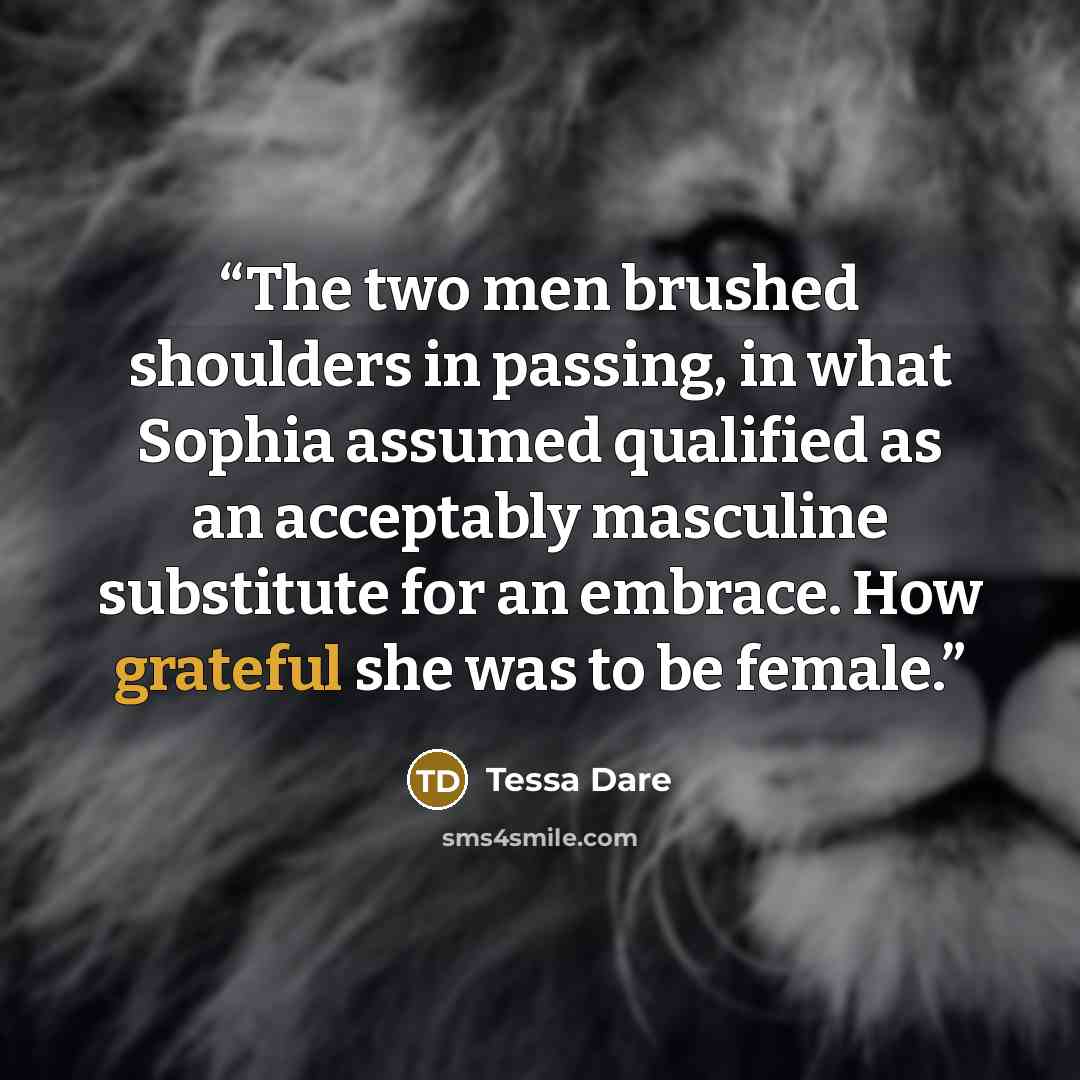 “The two men brushed shoulders in passing, in what Sophia assumed qualified as an acceptably masculine substitute for an embrace. How grateful she was to be female.” quote by Tessa Dare