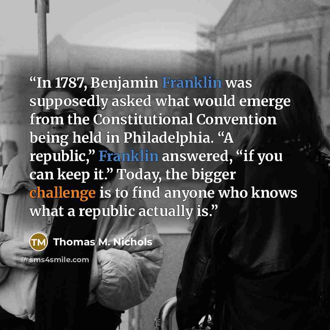 “In 1787, Benjamin Franklin was supposedly asked what would emerge from the Constitutional Convention being held in Philadelphia. “A republic,” Franklin answered, “if you can keep it.” Today, the bigger challenge is to find anyone who knows what a republic actually is.” quote by Thomas M. Nichols