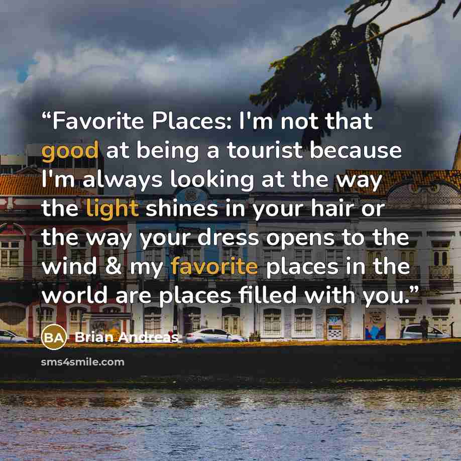 “Favorite Places: I'm not that good at being a tourist because I'm always looking at the way the light shines in your hair or the way your dress opens to the wind & my favorite places in the world are places filled with you.” quote by Brian Andreas