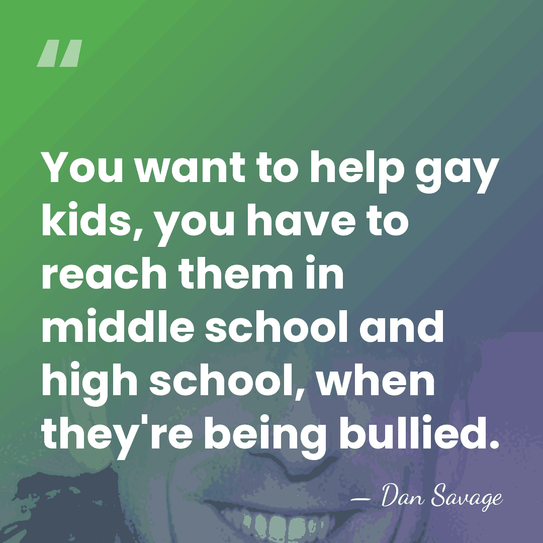 You want to help gay kids, you have to reach them in&hellip; - Dan Savage