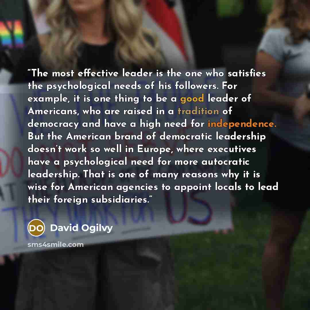 “The most effective leader is the one who satisfies the psychological needs of his followers. For example, it is one thing to be a good leader of Americans, who are raised in a tradition of democracy and have a high need for independence. But the American brand of democratic leadership doesn’t work…” quote by David Ogilvy