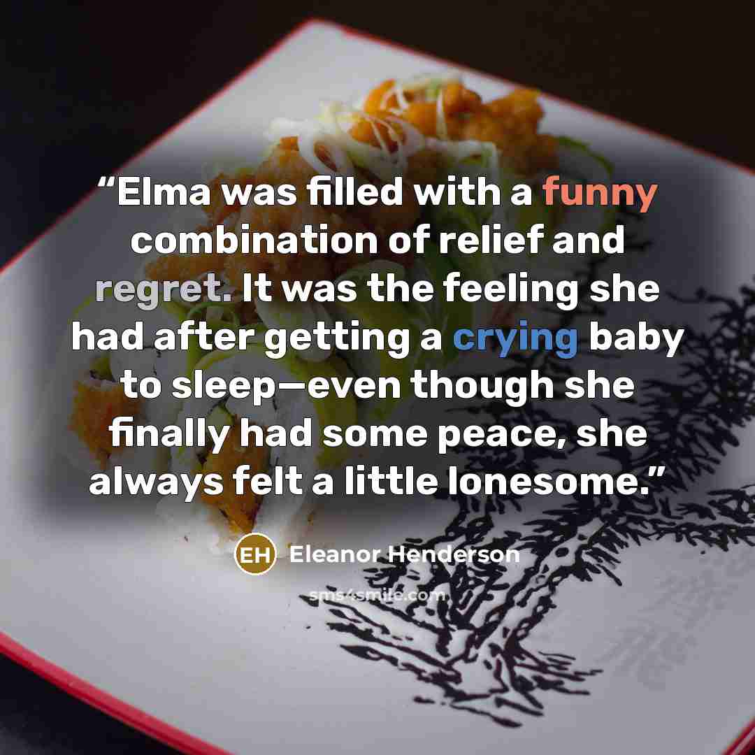“Elma was filled with a funny combination of relief and regret. It was the feeling she had after getting a crying baby to sleep—even though she finally had some peace, she always felt a little lonesome.” quote by Eleanor Henderson