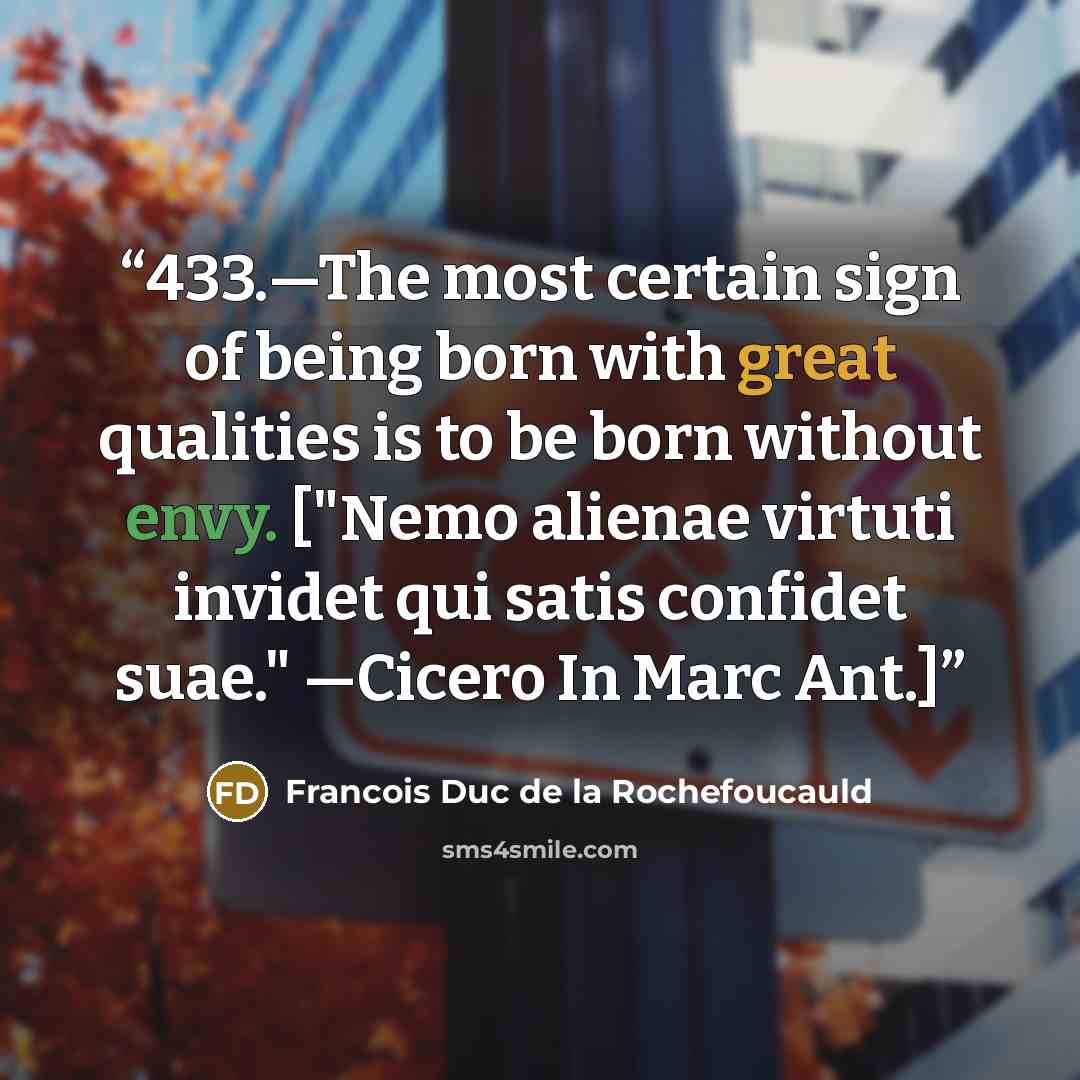 “433.—The most certain sign of being born with great qualities is to be born without envy. ["Nemo alienae virtuti invidet qui satis confidet suae." —Cicero In Marc Ant.]” quote by Francois Duc de La Rochefoucauld