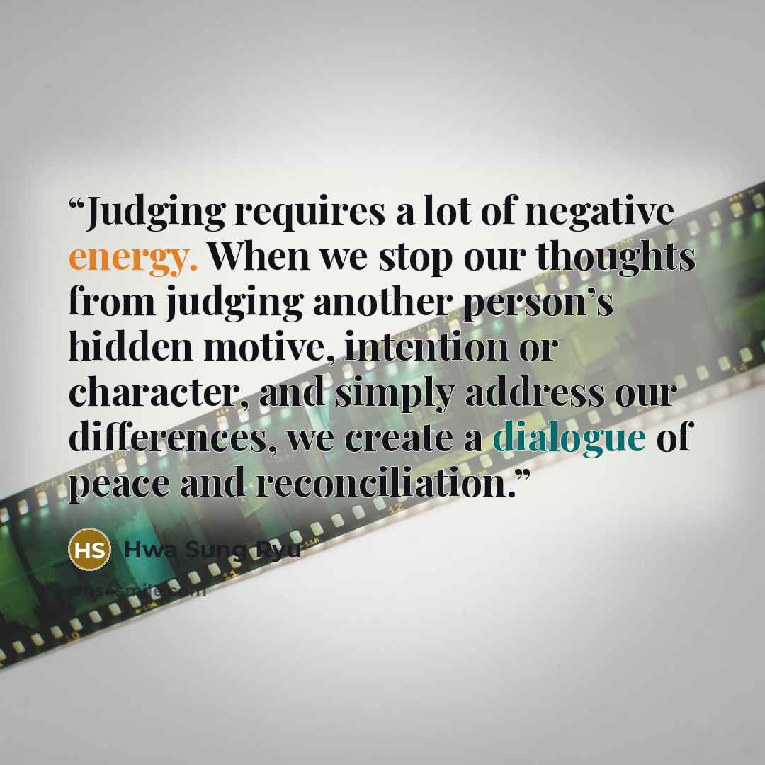 “Judging requires a lot of negative energy. When we stop our thoughts from judging another person’s hidden motive, intention or character, and simply address our differences, we create a dialogue of peace and reconciliation.” quote by Hwa Sung Ryu