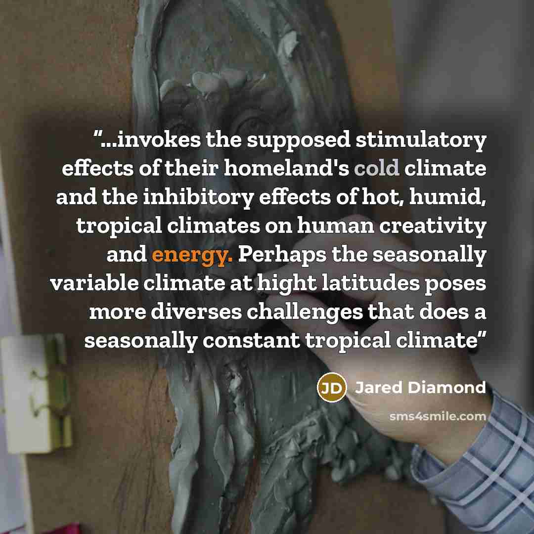 “...invokes the supposed stimulatory effects of their homeland's cold climate and the inhibitory effects of hot, humid, tropical climates on human creativity and energy. Perhaps the seasonally variable climate at hight latitudes poses more diverses challenges that does a seasonally constant…” quote by Jared Diamond