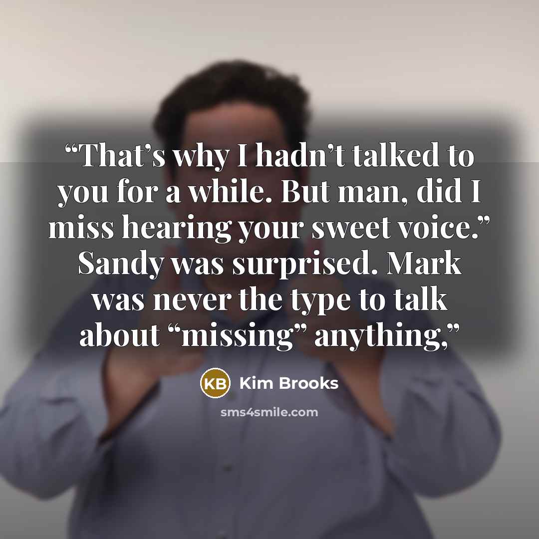 “That’s why I hadn’t talked to you for a while. But man, did I miss hearing your sweet voice.” Sandy was surprised. Mark was never the type to talk about “missing” anything,” quote by Kim Brooks