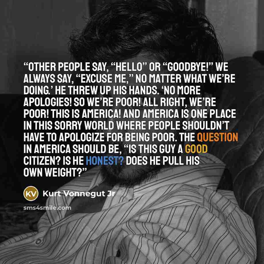 “Other people say, “Hello” or “Goodbye!” We always say, “Excuse me,” no matter what we’re doing.’ He threw up his hands. ‘No more apologies! So we’re poor! All right, we’re poor! This is America! And America is one place in this sorry world where people shouldn’t have to apologize for being poor…” quote by Kurt Vonnegut Jr
