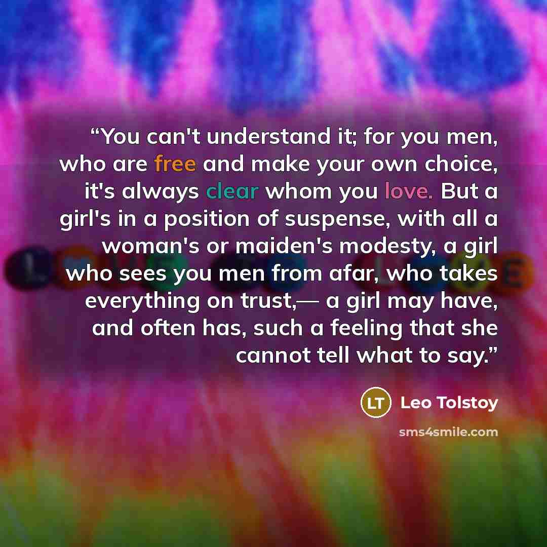 “You can't understand it; for you men, who are free and make your own choice, it's always clear whom you love. But a girl's in a position of suspense, with all a woman's or maiden's modesty, a girl who sees you men from afar, who takes everything on trust,— a girl may have, and often has, such a…” quote by Leo Tolstoy