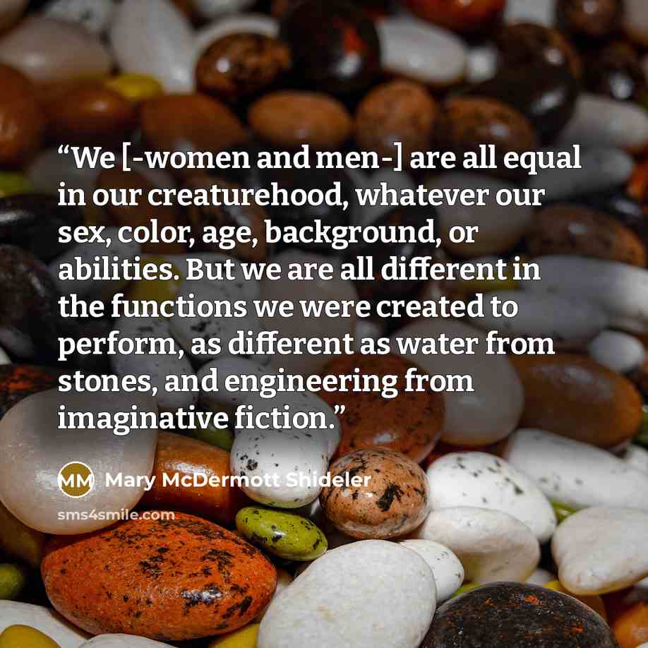 “We [-women and men-] are all equal in our creaturehood, whatever our sex, color, age, background, or abilities. But we are all different in the functions we were created to perform, as different as water from stones, and engineering from imaginative fiction.” quote by Mary McDermott Shideler