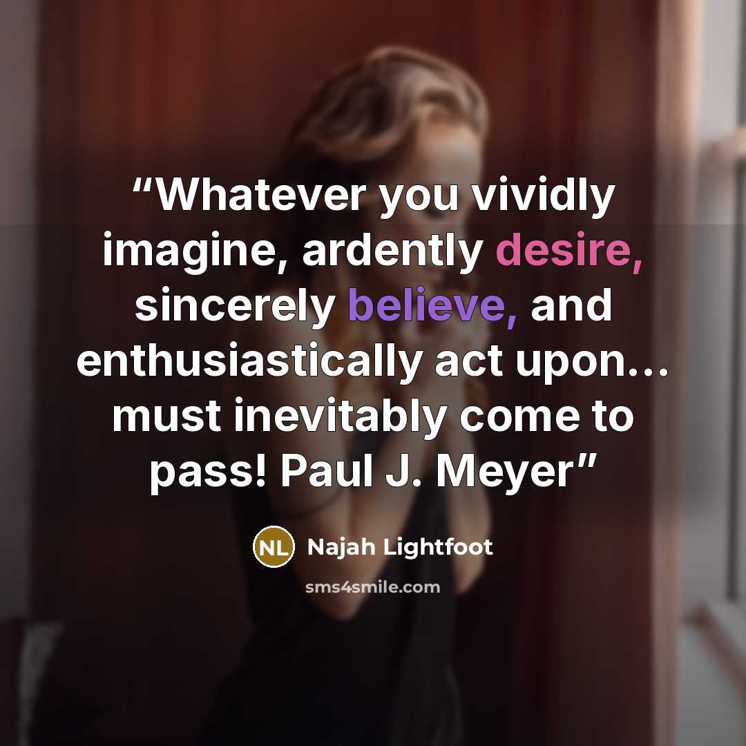 “Whatever you vividly imagine, ardently desire, sincerely believe, and enthusiastically act upon... must inevitably come to pass! Paul J. Meyer” quote by Najah Lightfoot
