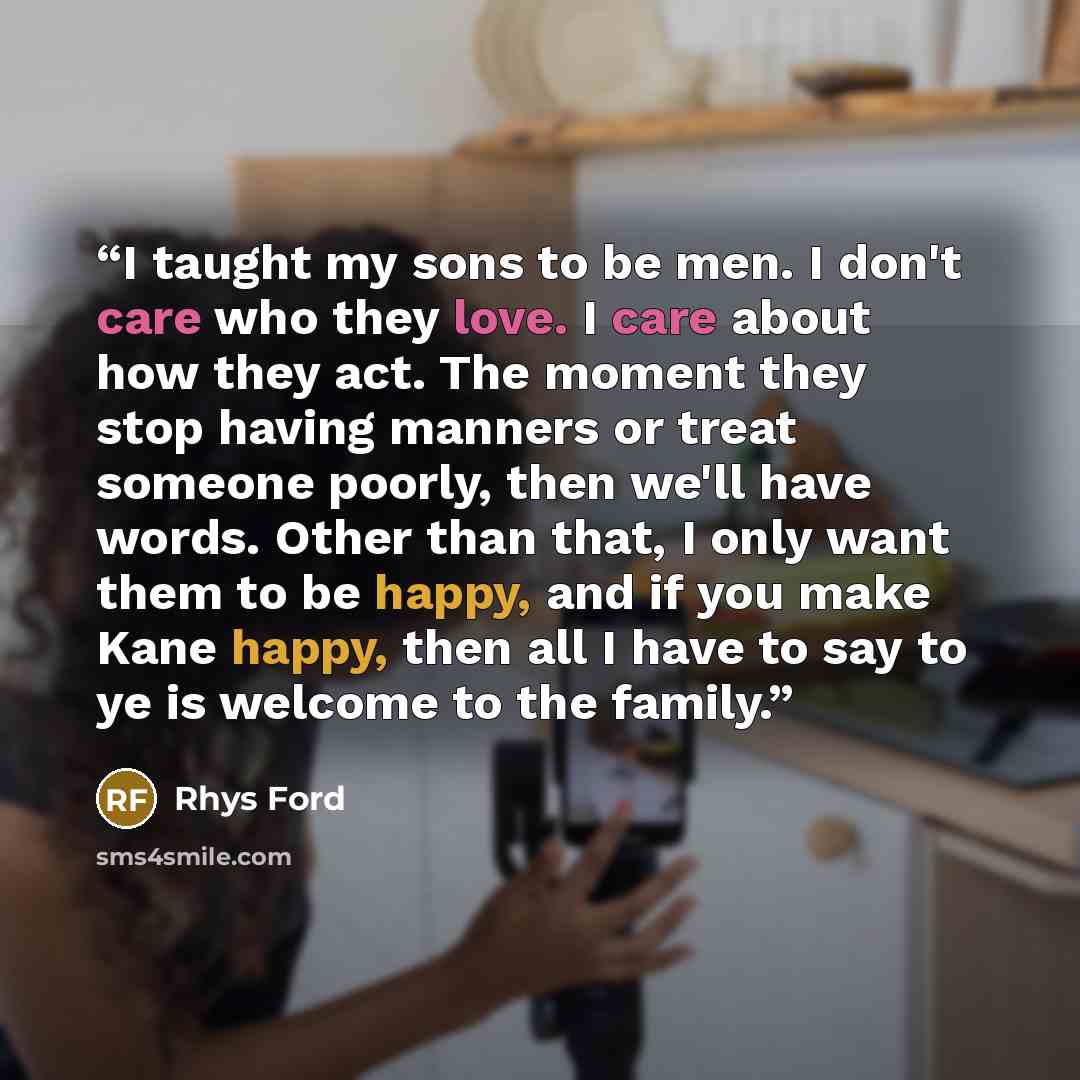 “I taught my sons to be men. I don't care who they love. I care about how they act. The moment they stop having manners or treat someone poorly, then we'll have words. Other than that, I only want them to be happy, and if you make Kane happy, then all I have to say to ye is welcome to the family.” quote by Rhys Ford