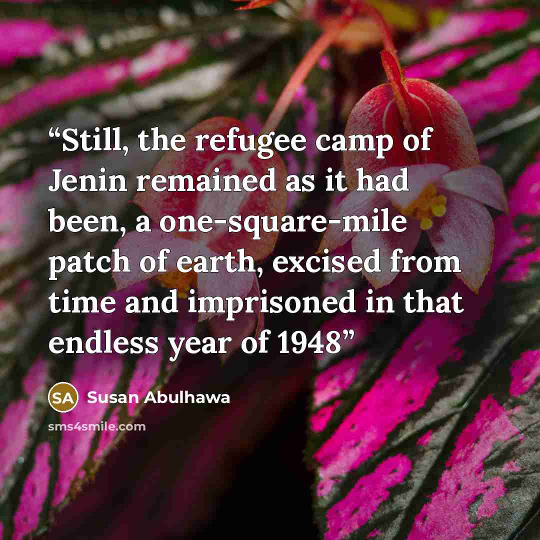 “Still, the refugee camp of Jenin remained as it had been, a one-square-mile patch of earth, excised from time and imprisoned in that endless year of 1948” quote by Susan Abulhawa