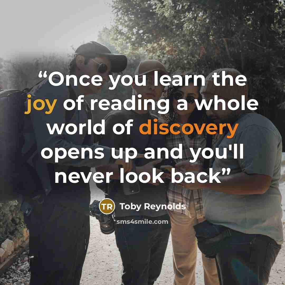 “Once you learn the joy of reading a whole world of discovery opens up and you'll never look back” quote by Toby Reynolds