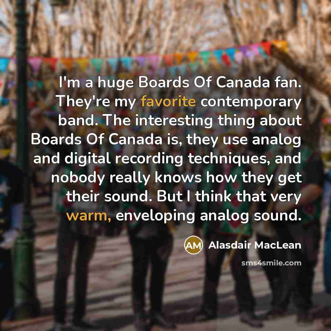 “I'm a huge Boards Of Canada fan. They're my favorite contemporary band. The interesting thing about Boards Of Canada is, they use analog and digital recording techniques, and nobody really knows how they get their sound. But I think that very warm, enveloping analog sound.” quote by Alasdair MacLean