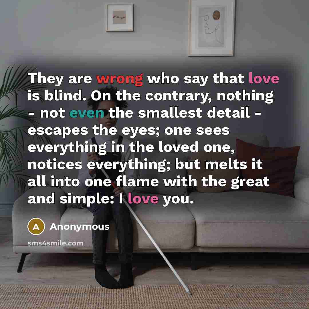 “They are wrong who say that love is blind. On the contrary, nothing - not even the smallest detail - escapes the eyes; one sees everything in the loved one, notices everything; but melts it all into one flame with the great and simple: I love you.” quote by Anonymous