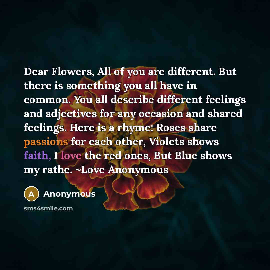 “Dear Flowers, All of you are different. But there is something you all have in common. You all describe different feelings and adjectives for any occasion and shared feelings. Here is a rhyme: Roses share passions for each other, Violets shows faith, I love the red ones, But Blue shows my rathe…” quote by Anonymous