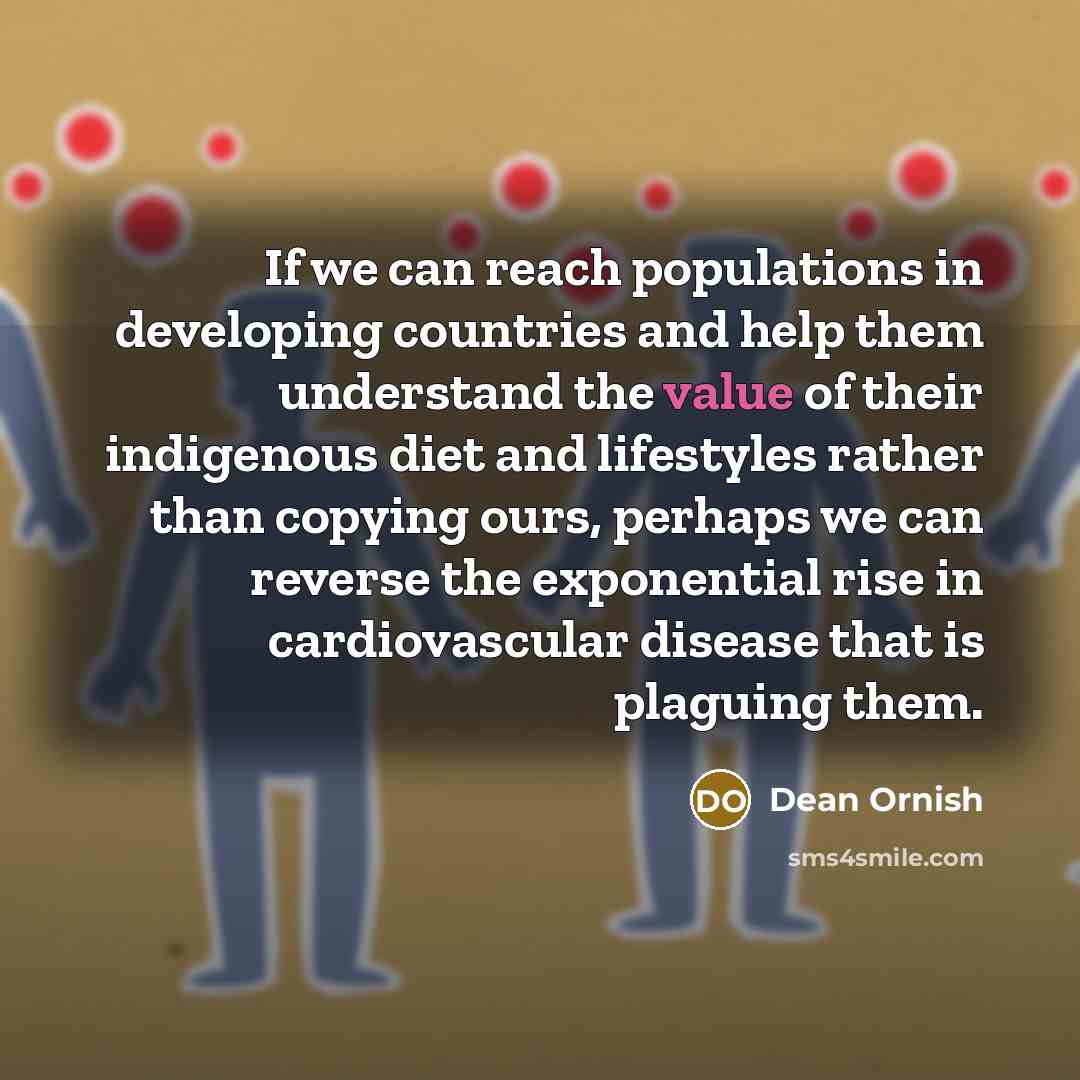 “If we can reach populations in developing countries and help them understand the value of their indigenous diet and lifestyles rather than copying ours, perhaps we can reverse the exponential rise in cardiovascular disease that is plaguing them.” quote by Dean Ornish