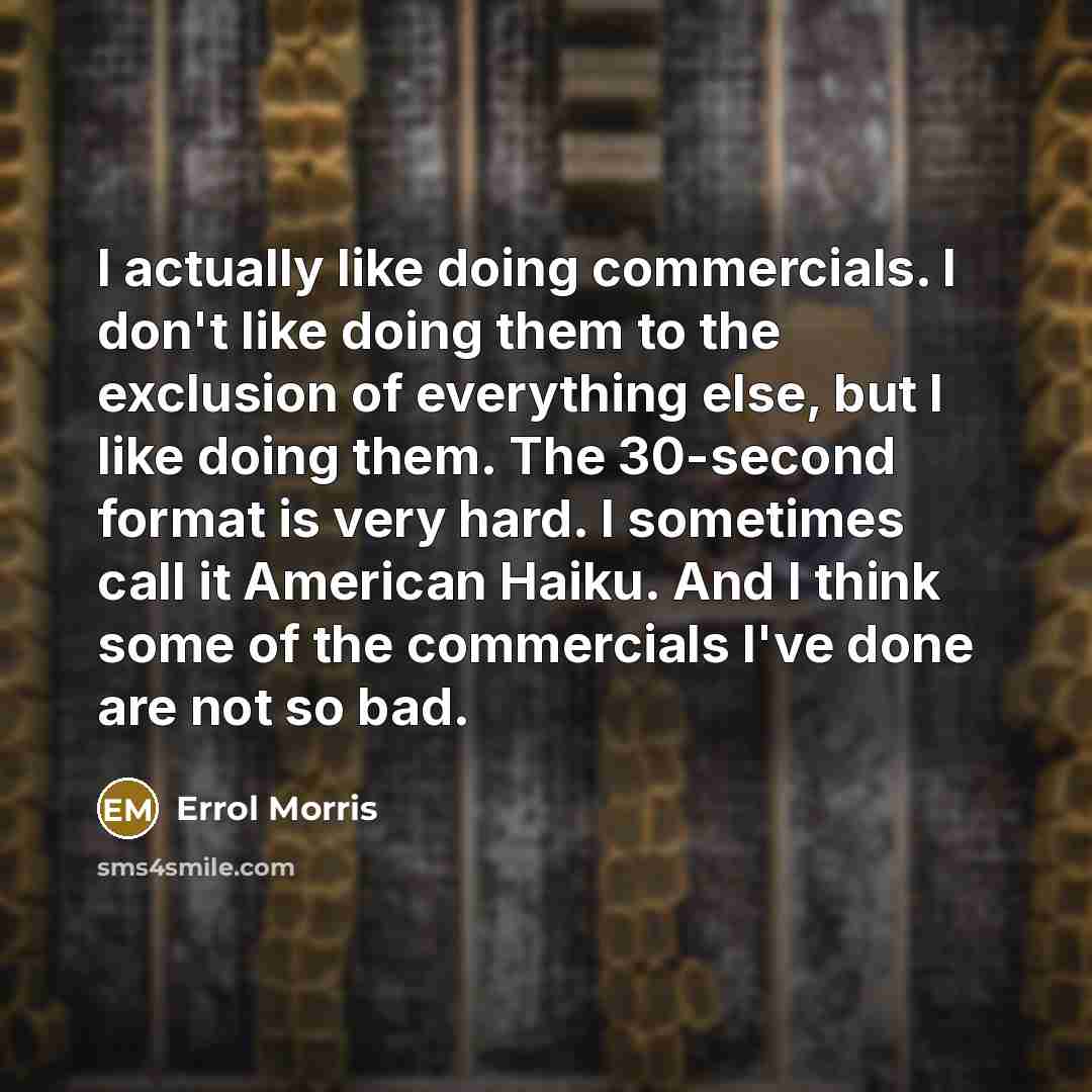 “I actually like doing commercials. I don't like doing them to the exclusion of everything else, but I like doing them. The 30-second format is very hard. I sometimes call it American Haiku. And I think some of the commercials I've done are not so bad.” quote by Errol Morris