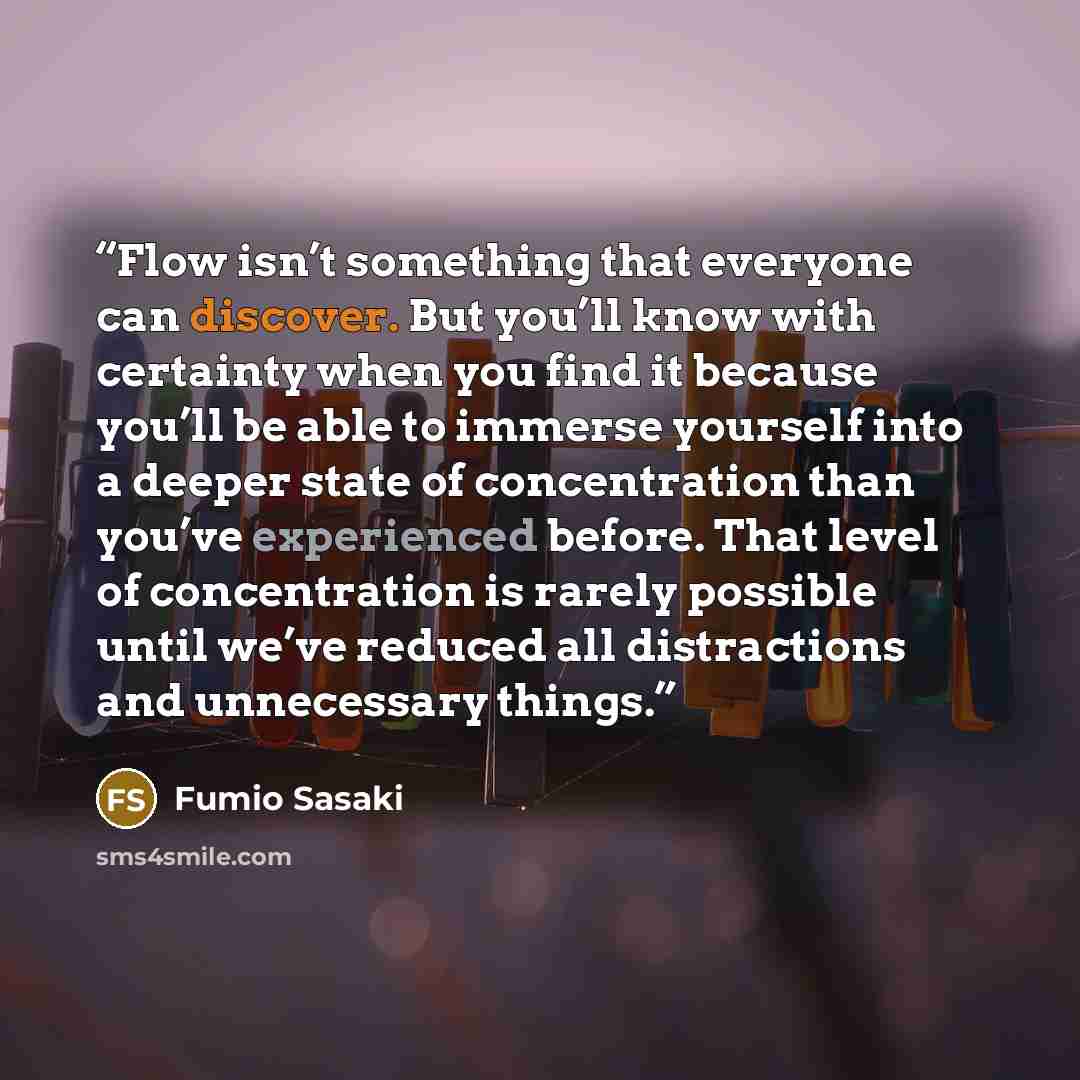 “Flow isn’t something that everyone can discover. But you’ll know with certainty when you find it because you’ll be able to immerse yourself into a deeper state of concentration than you’ve experienced before. That level of concentration is rarely possible until we’ve reduced all distractions and…” quote by Fumio Sasaki