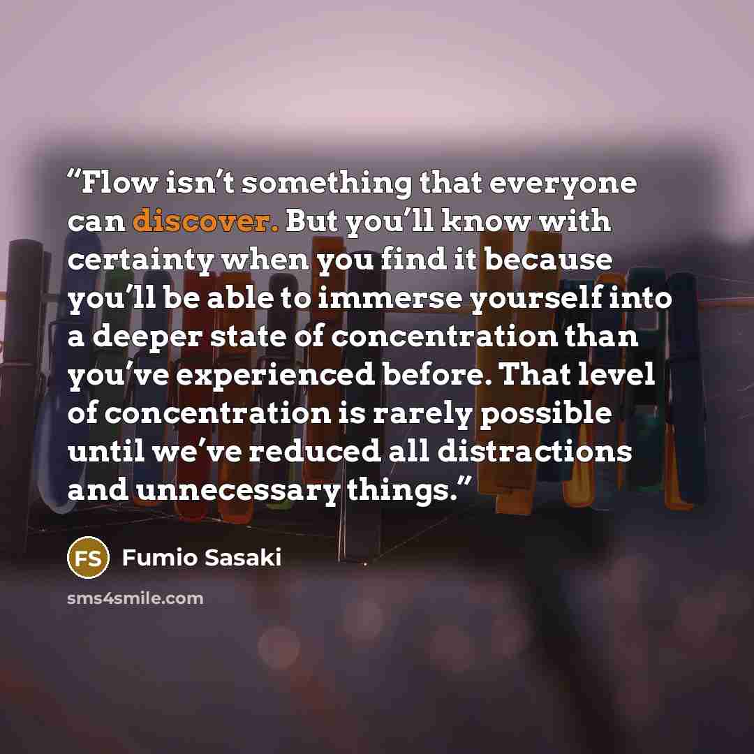 “Flow isn’t something that everyone can discover. But you’ll know with certainty when you find it because you’ll be able to immerse yourself into a deeper state of concentration than you’ve experienced before. That level of concentration is rarely possible until we’ve reduced all distractions and…” quote by Fumio Sasaki