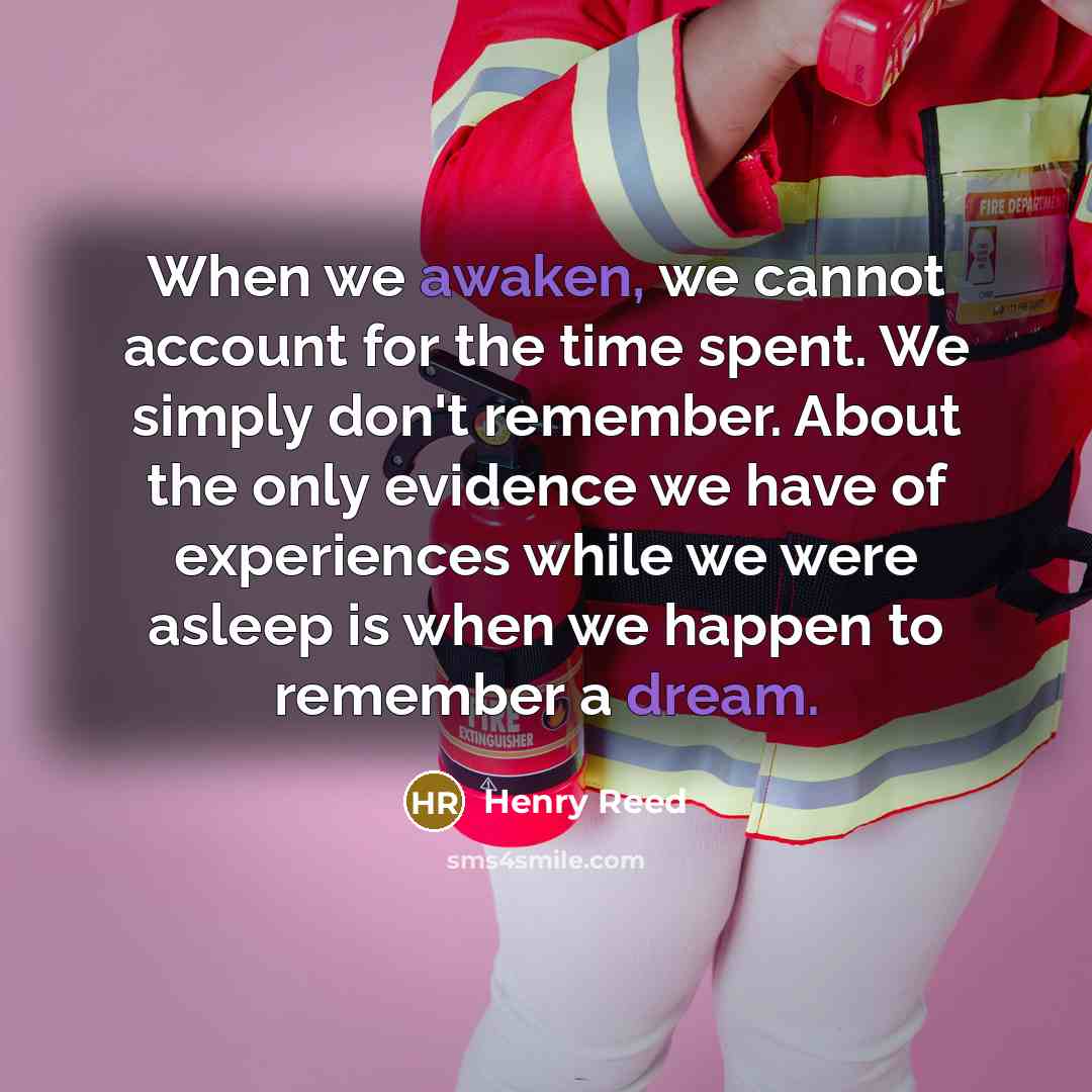 “When we awaken, we cannot account for the time spent. We simply don't remember. About the only evidence we have of experiences while we were asleep is when we happen to remember a dream.” quote by Henry Reed