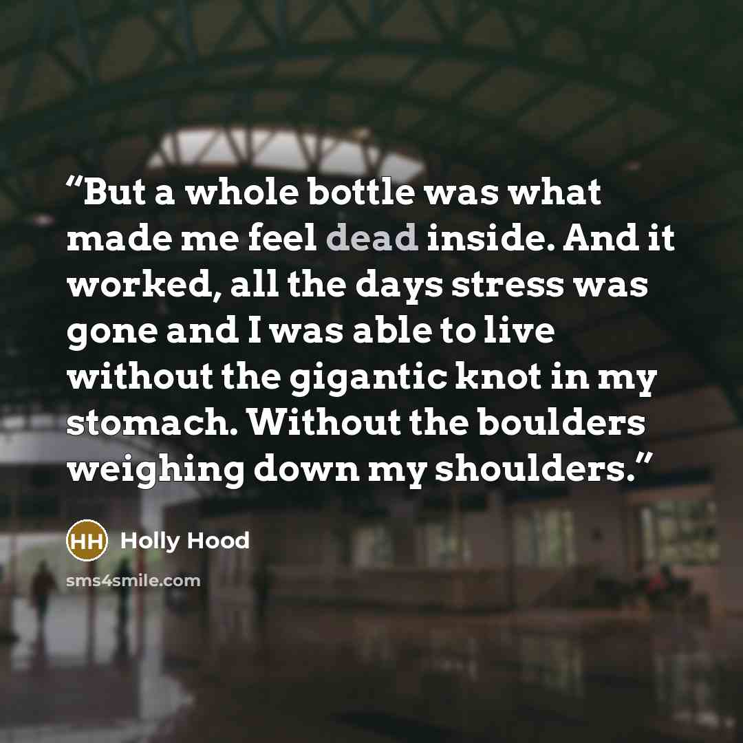 “But a whole bottle was what made me feel dead inside. And it worked, all the days stress was gone and I was able to live without the gigantic knot in my stomach. Without the boulders weighing down my shoulders.” quote by Holly Hood