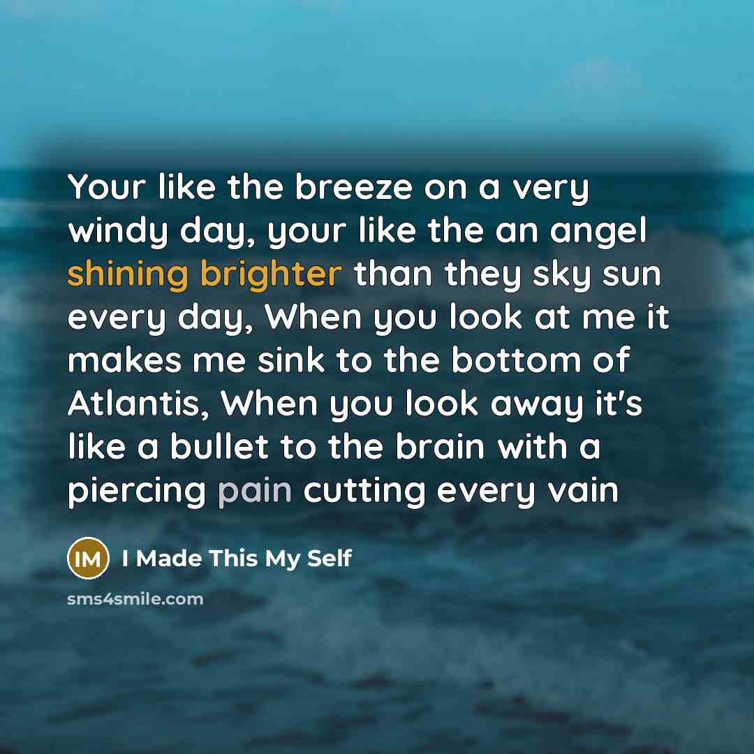 “Your like the breeze on a very windy day, your like the an angel shining brighter than they sky sun every day, When you look at me it makes me sink to the bottom of Atlantis, When you look away it's like a bullet to the brain with a piercing pain cutting every vain” quote by I Made This My Self