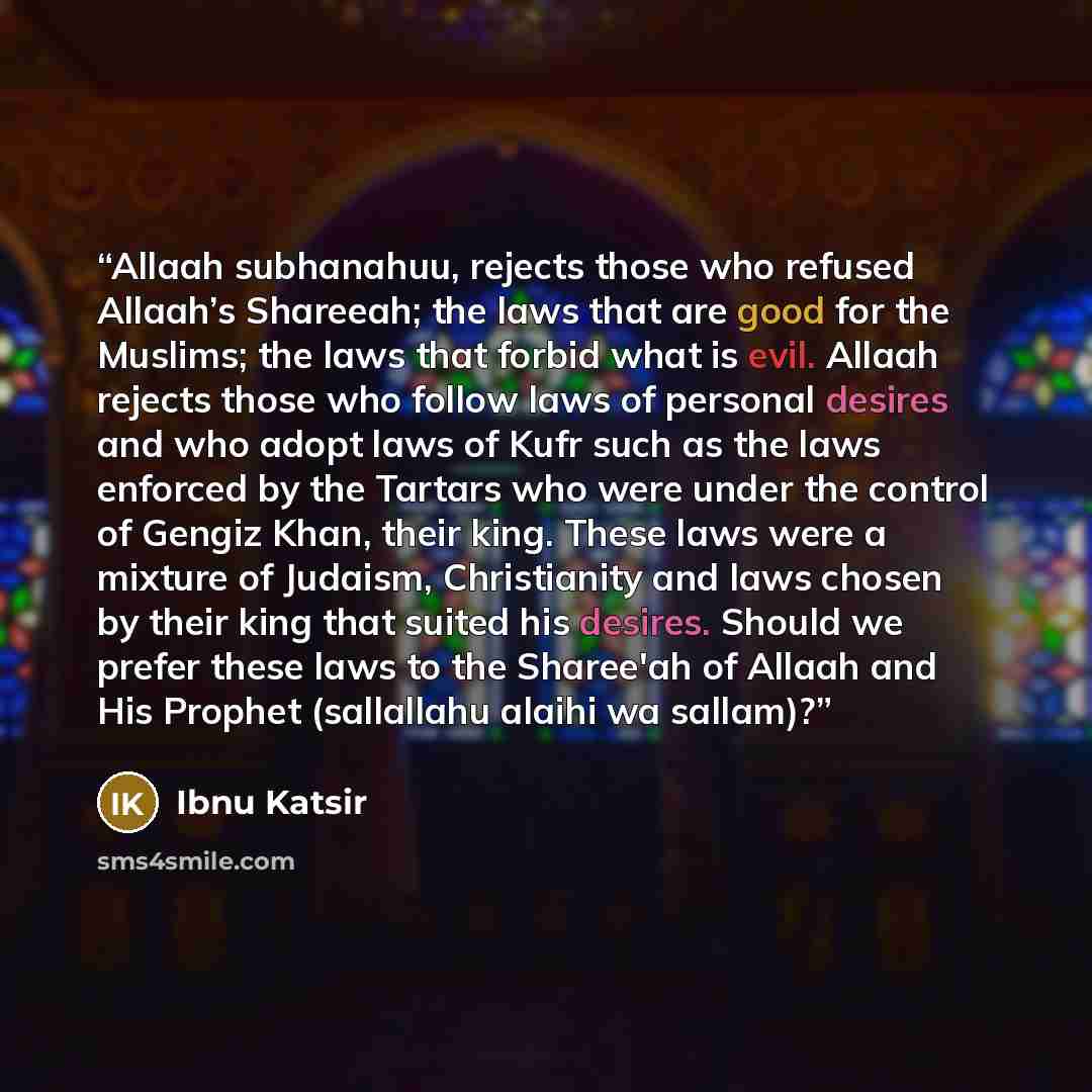 “Allaah subhanahuu, rejects those who refused Allaah’s Shareeah; the laws that are good for the Muslims; the laws that forbid what is evil. Allaah rejects those who follow laws of personal desires and who adopt laws of Kufr such as the laws enforced by the Tartars who were under the control of…” quote by Ibnu Katsir