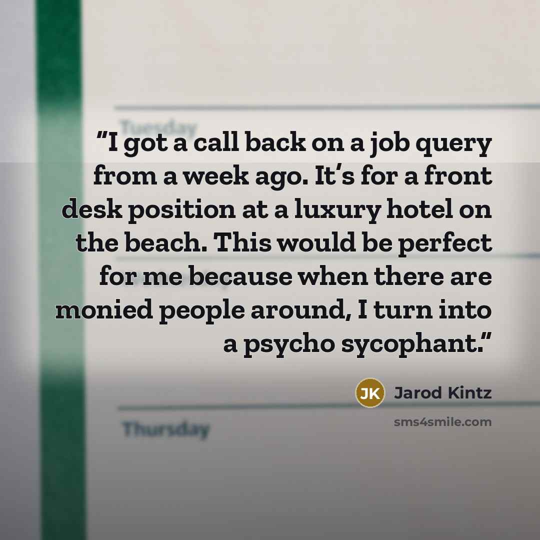 “I got a call back on a job query from a week ago. It’s for a front desk position at a luxury hotel on the beach. This would be perfect for me because when there are monied people around, I turn into a psycho sycophant.” quote by Jarod Kintz