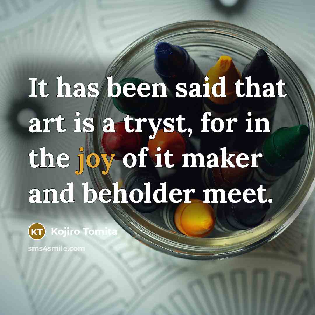 “It has been said that art is a tryst, for in the joy of it maker and beholder meet.” quote by Kojiro Tomita