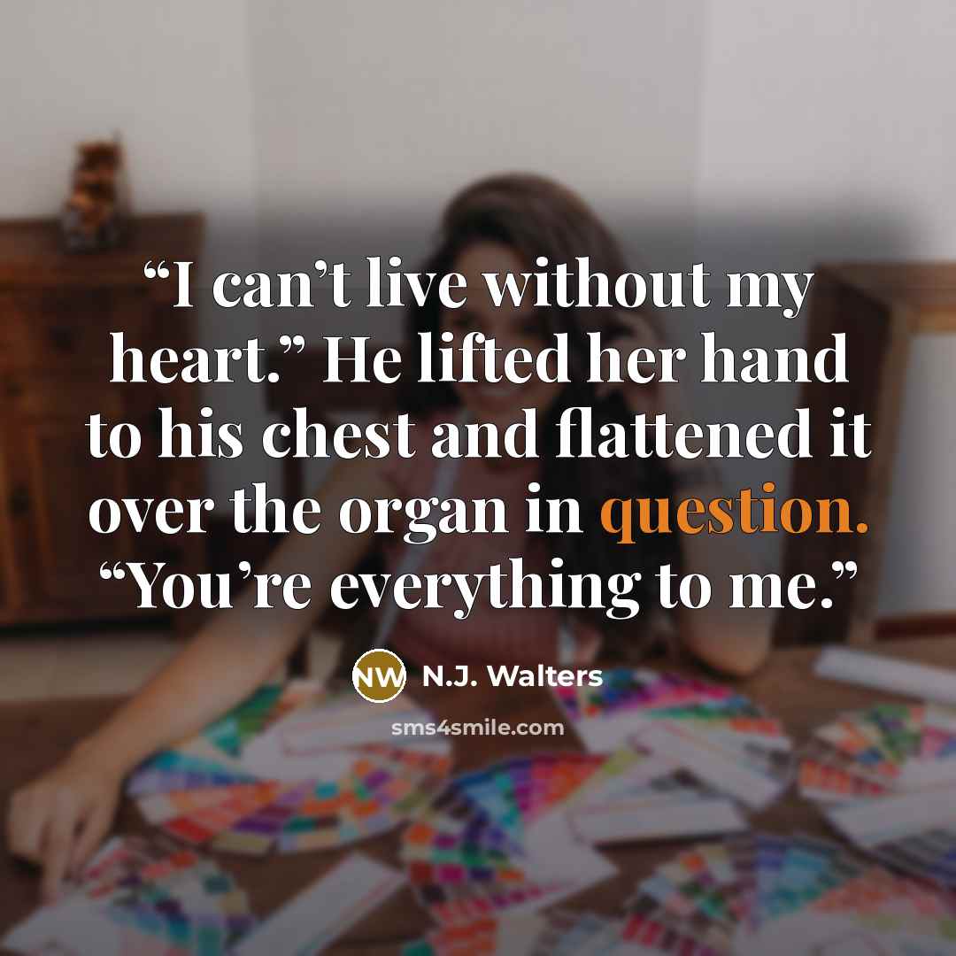 “I can’t live without my heart.” He lifted her hand to his chest and flattened it over the organ in question. “You’re everything to me.” quote by N.J. Walters