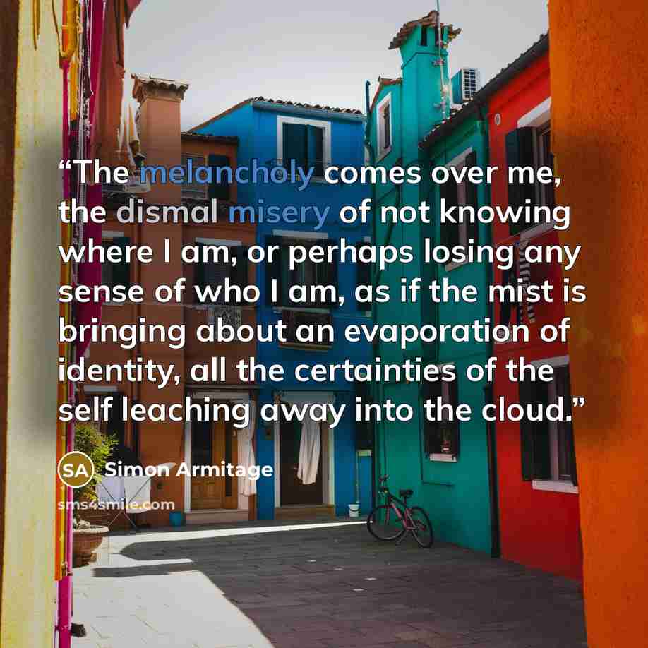 “The melancholy comes over me, the dismal misery of not knowing where I am, or perhaps losing any sense of who I am, as if the mist is bringing about an evaporation of identity, all the certainties of the self leaching away into the cloud.” quote by Simon Armitage