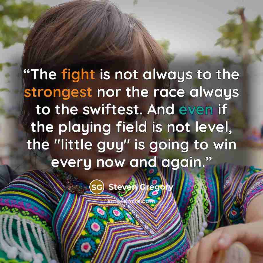 “The fight is not always to the strongest nor the race always to the swiftest. And even if the playing field is not level, the "little guy" is going to win every now and again.” quote by Steven Gregory