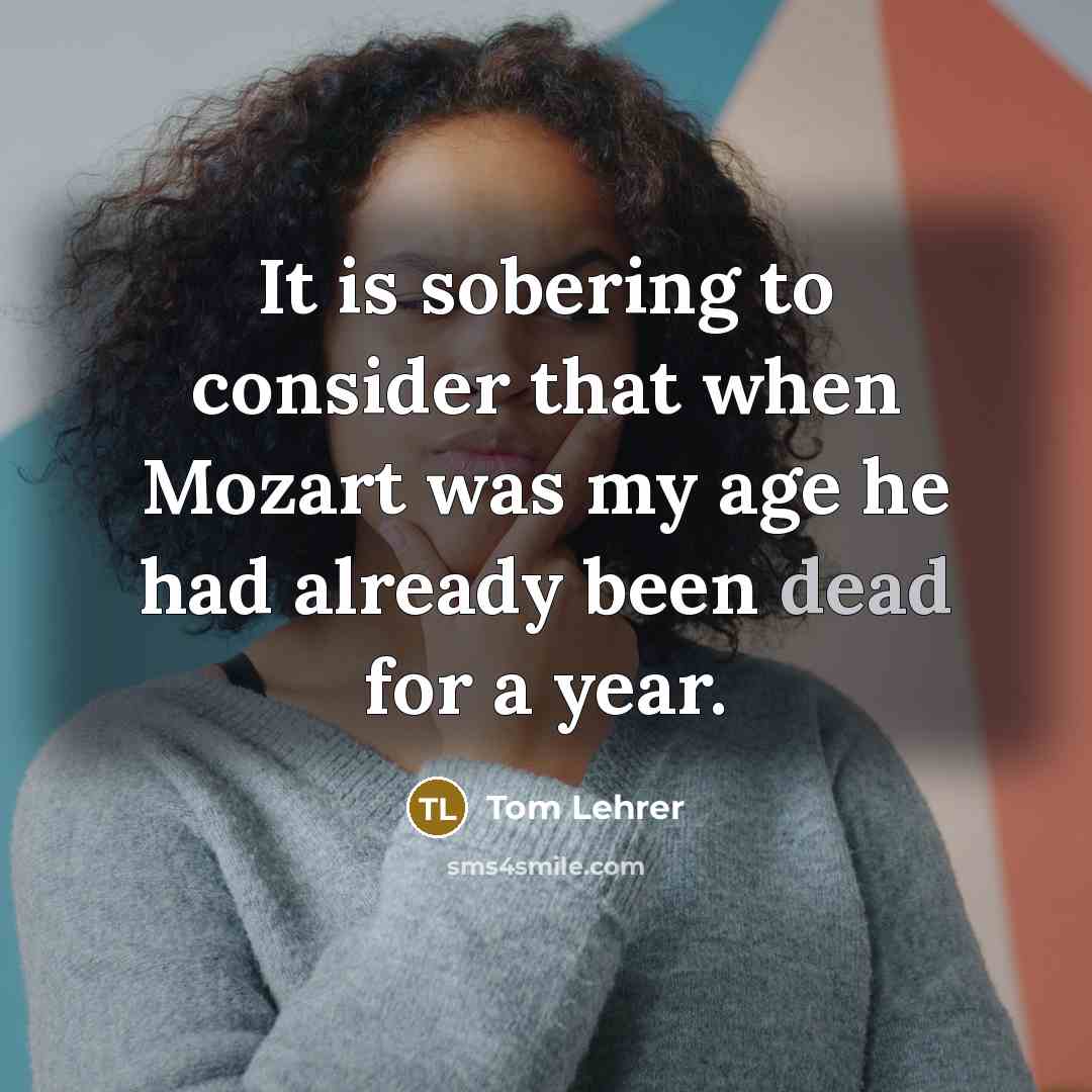 “It is sobering to consider that when Mozart was my age he had already been dead for a year.” quote by Tom Lehrer