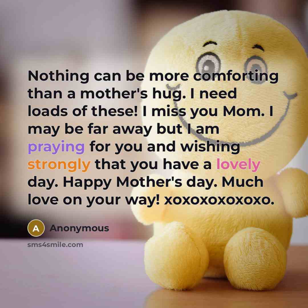 “Nothing can be more comforting than a mother's hug. I need loads of these! I miss you Mom. I may be far away but I am praying for you and wishing strongly that you have a lovely day. Happy Mother's day. Much love on your way! xoxoxoxoxoxo.” quote by Anonymous