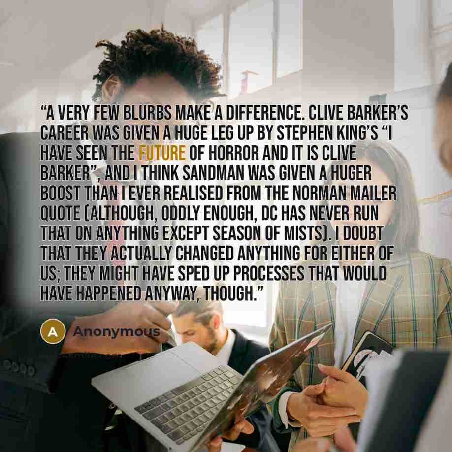 “A very few blurbs make a difference. Clive Barker’s career was given a huge leg up by Stephen King’s “I have seen the future of horror and it is Clive Barker”, and I think Sandman was given a huger boost than I ever realised from the Norman Mailer quote (although, oddly enough, DC has never run…” quote by Anonymous