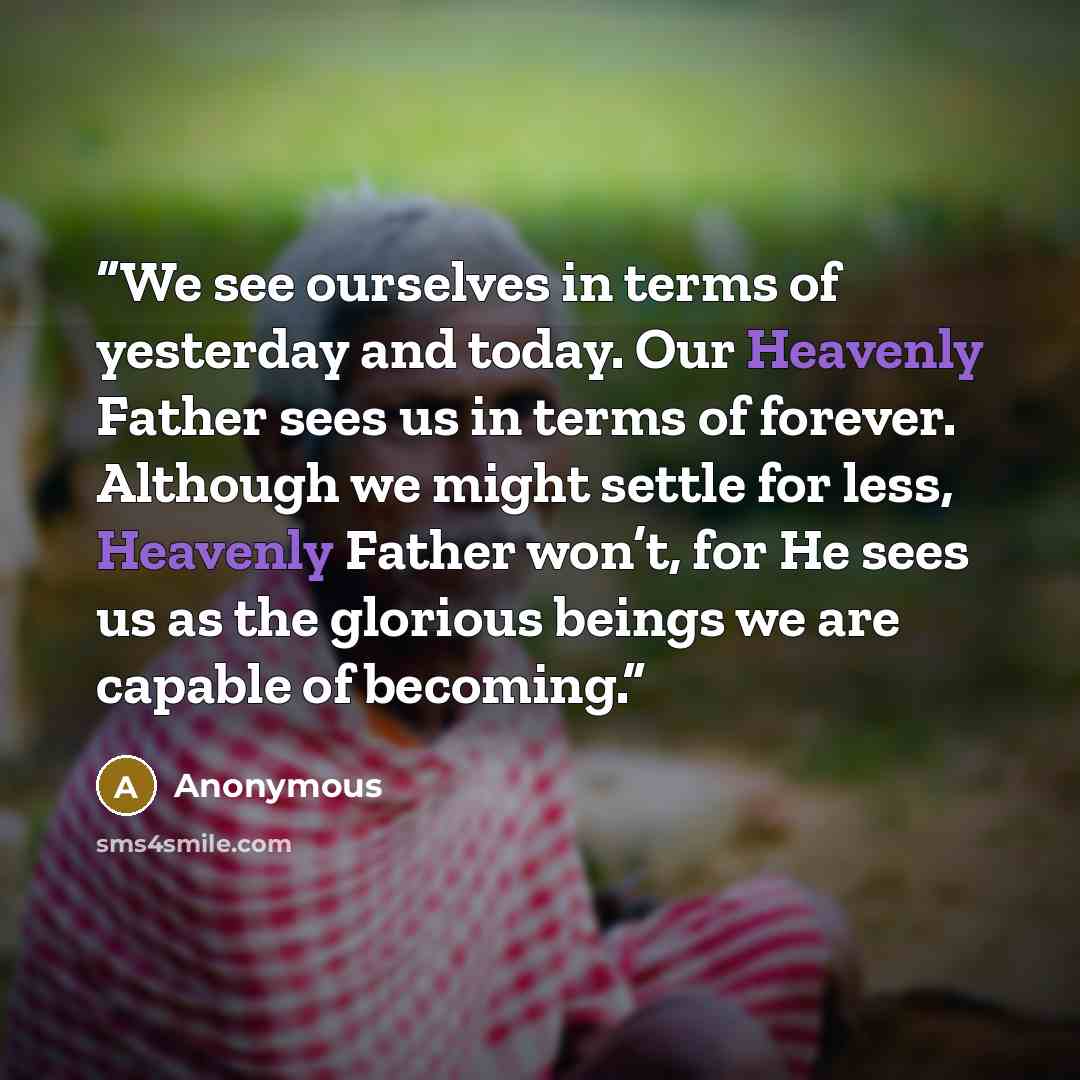 “We see ourselves in terms of yesterday and today. Our Heavenly Father sees us in terms of forever. Although we might settle for less, Heavenly Father won’t, for He sees us as the glorious beings we are capable of becoming.” quote by Anonymous