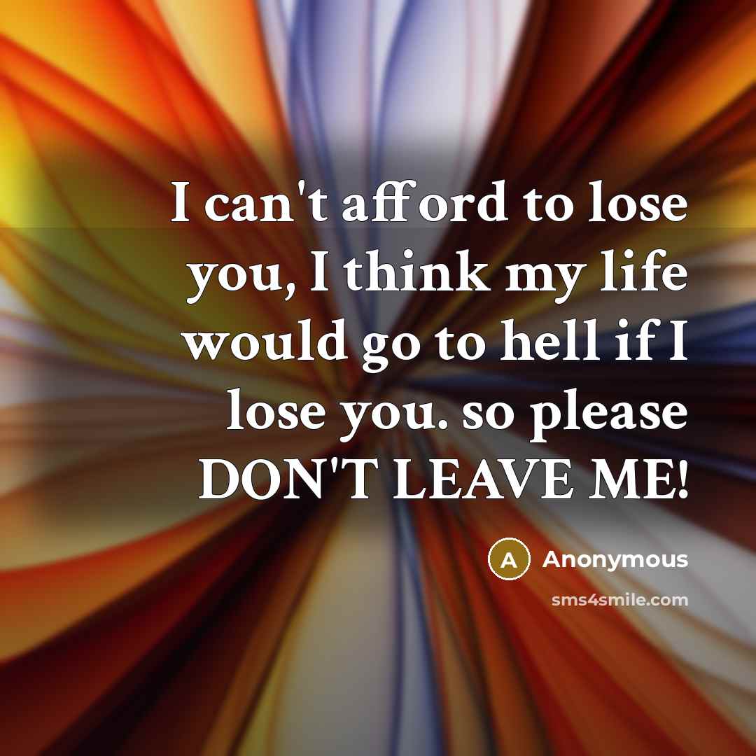 “I can't afford to lose you, I think my life would go to hell if I lose you. so please DON'T LEAVE ME!” quote by Anonymous